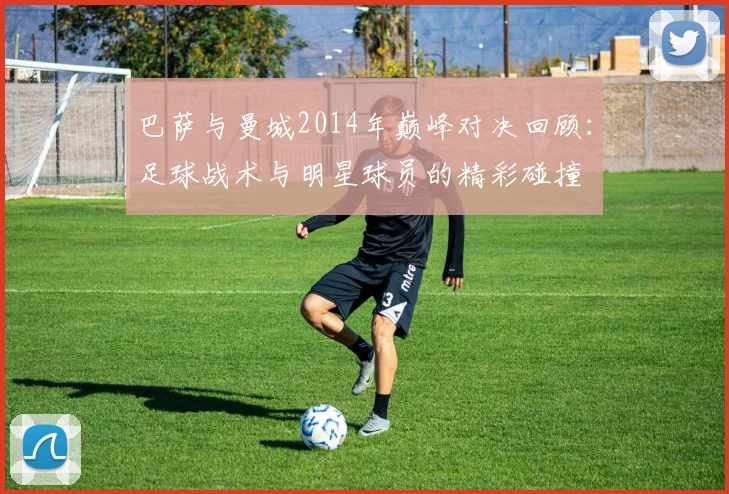 巴萨与曼城2014年巅峰对决回顾：足球战术与明星球员的精彩碰撞