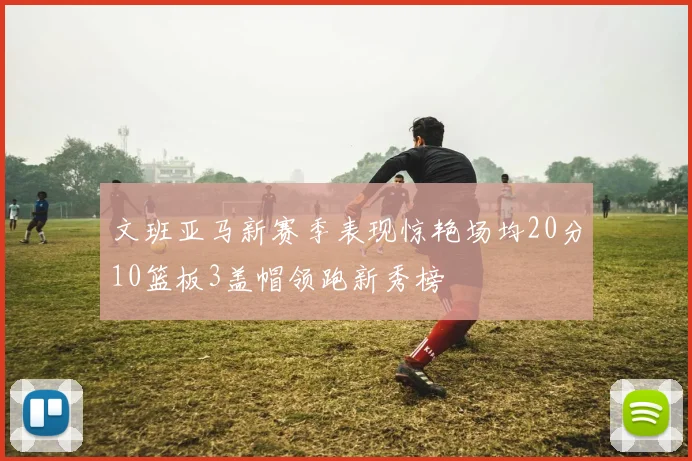 文班亚马新赛季表现惊艳场均20分10篮板3盖帽领跑新秀榜
