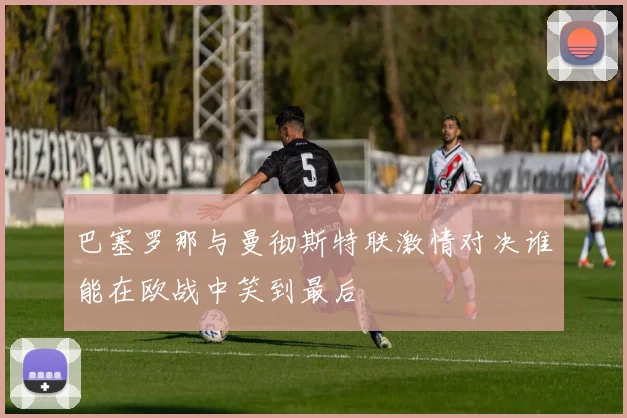 巴塞罗那与曼彻斯特联激情对决谁能在欧战中笑到最后