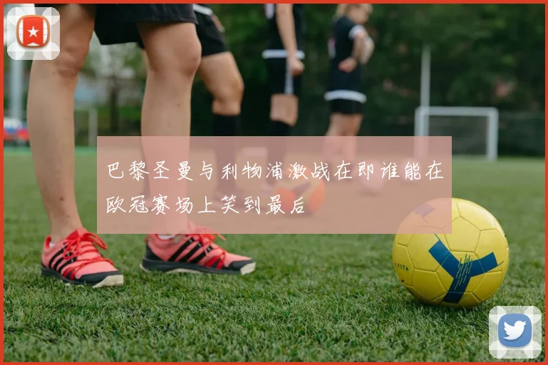 巴黎圣曼与利物浦激战在即谁能在欧冠赛场上笑到最后