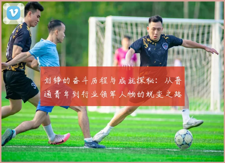 刘铮的奋斗历程与成就探秘：从普通青年到行业领军人物的蜕变之路