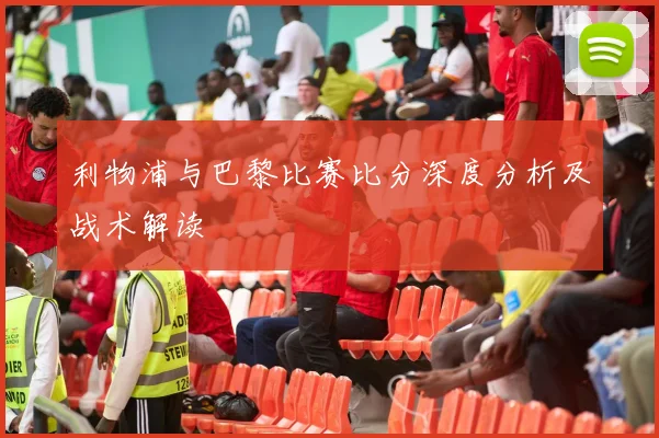 利物浦与巴黎比赛比分深度分析及战术解读
