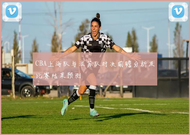 CBA上海队与江苏队对决前瞻分析及比赛结果预测