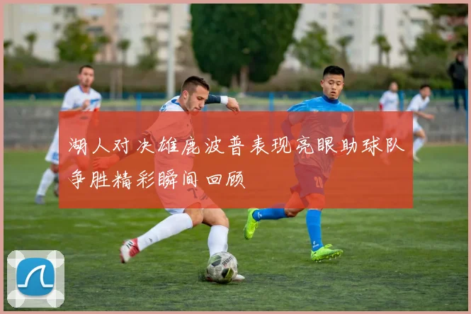 湖人对决雄鹿波普表现亮眼助球队争胜精彩瞬间回顾