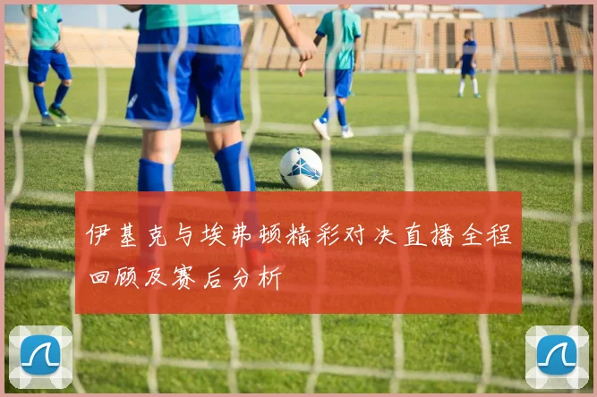 伊基克与埃弗顿精彩对决直播全程回顾及赛后分析