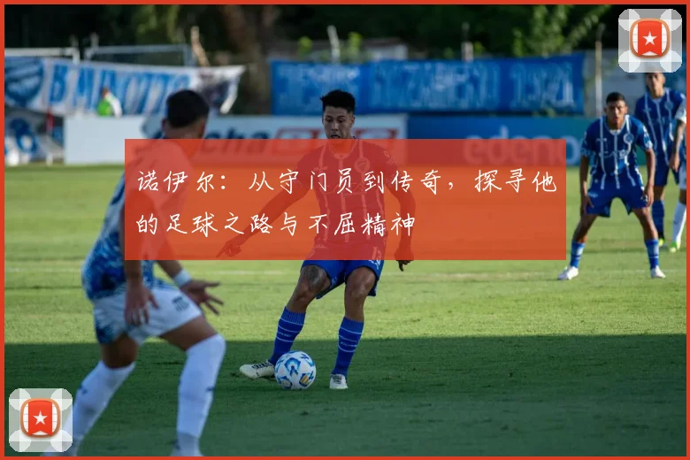 诺伊尔：从守门员到传奇，探寻他的足球之路与不屈精神