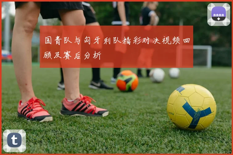 国青队与匈牙利队精彩对决视频回顾及赛后分析