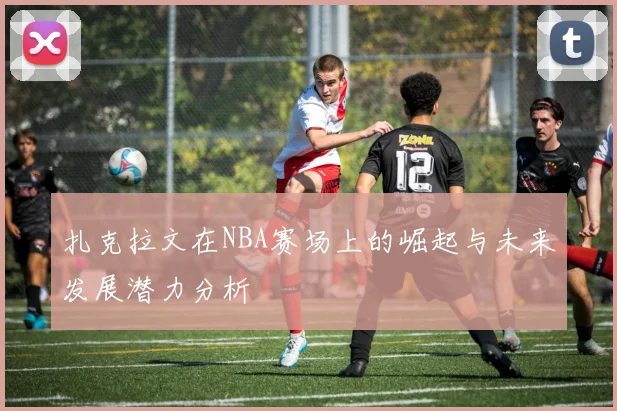 扎克拉文在NBA赛场上的崛起与未来发展潜力分析